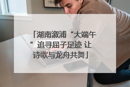 湖南溆浦“大端午”追寻屈子足迹 让诗歌与龙舟共舞