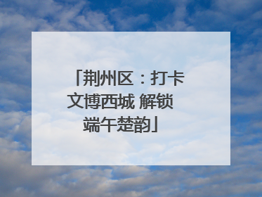 荆州区：打卡文博西城 解锁端午楚韵