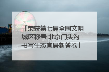 荣获第七届全国文明城区称号 北京门头沟书写生态宜居新答卷