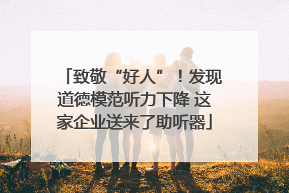 致敬“好人”！发现道德模范听力下降 这家企业送来了助听器