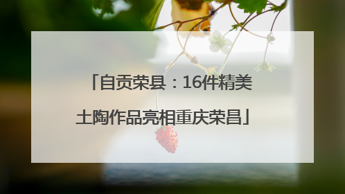 自贡荣县：16件精美土陶作品亮相重庆荣昌