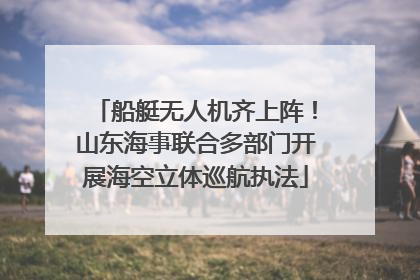 船艇无人机齐上阵！山东海事联合多部门开展海空立体巡航执法