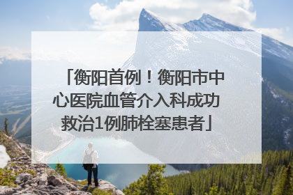 衡阳首例！衡阳市中心医院血管介入科成功救治1例肺栓塞患者