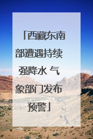 西藏东南部遭遇持续强降水 气象部门发布预警