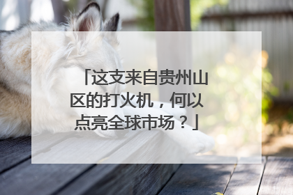 这支来自贵州山区的打火机，何以点亮全球市场？