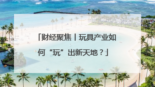 财经聚焦丨玩具产业如何“玩”出新天地？
