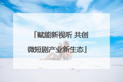 赋能新视听 共创微短剧产业新生态