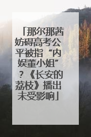 那尔那茜妨碍高考公平被指“内娱董小姐”？《长安的荔枝》播出未受影响