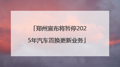 郑州宣布将暂停2025年汽车置换更新业务