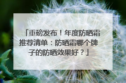 重磅发布！年度防晒霜推荐清单：防晒霜哪个牌子的防晒效果好？