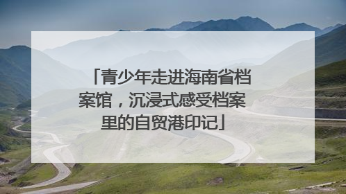 青少年走进海南省档案馆，沉浸式感受档案里的自贸港印记