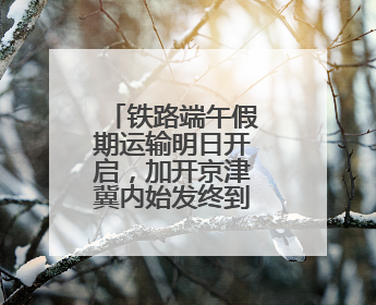 铁路端午假期运输明日开启，加开京津冀内始发终到短途列车