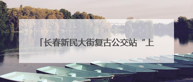 长春新民大街复古公交站“上线” 市民：年代感来了！