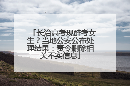 长治高考现醉考女生？当地公安公布处理结果：责令删除相关不实信息
