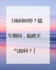 雨何时停？端午期间，福建天气如何？