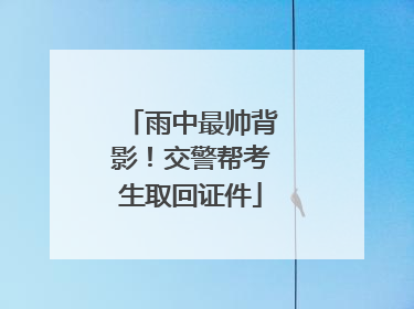 雨中最帅背影！交警帮考生取回证件