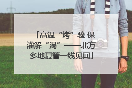 高温“烤”验 保灌解“渴”——北方多地夏管一线见闻