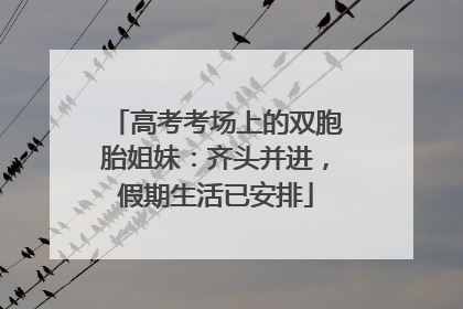 高考考场上的双胞胎姐妹：齐头并进，假期生活已安排
