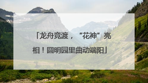 龙舟竞渡，“花神”亮相！圆明园里曲动端阳