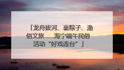 龙舟拔河、裹粽子、渔俗文旅……海宁端午民俗活动“好戏连台”
