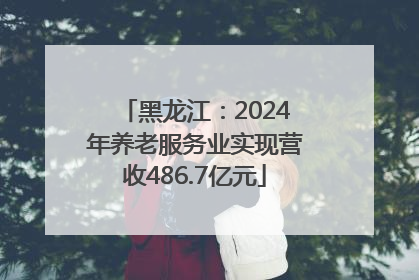 黑龙江：2024年养老服务业实现营收486.7亿元