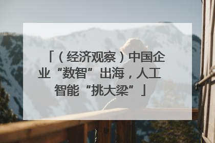 （经济观察）中国企业“数智”出海，人工智能“挑大梁”