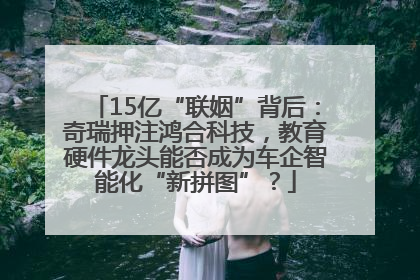 15亿“联姻”背后：奇瑞押注鸿合科技，教育硬件龙头能否成为车企智能化“新拼图”？