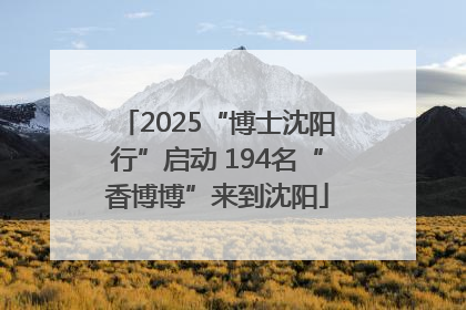 2025“博士沈阳行”启动 194名“香博博”来到沈阳