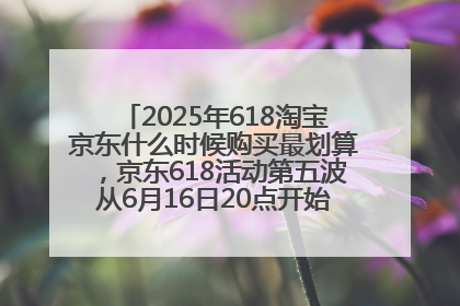 2025年618淘宝京东什么时候购买最划算，京东618活动第五波从6月16日20点开始最便宜优惠！