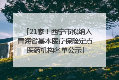 21家！西宁市拟纳入青海省基本医疗保险定点医药机构名单公示