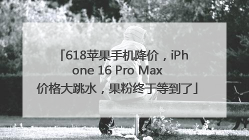 618苹果手机降价，iPhone 16 Pro Max价格大跳水，果粉终于等到了