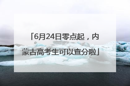6月24日零点起，内蒙古高考生可以查分啦
