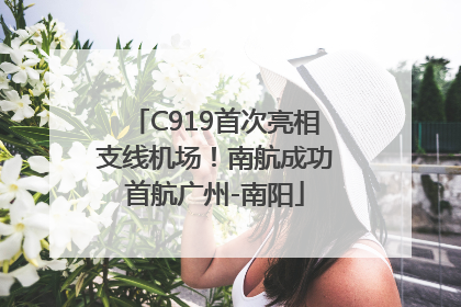 C919首次亮相支线机场！南航成功首航广州-南阳